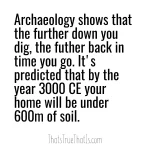 Archaeology shows that the further down you dig, the futher back in time you go. It's predicted that by the year 3000 CE your home will be under 600m of soil.