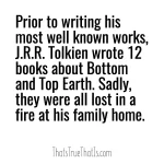 Prior to writing his most well known works, J.R.R. Tolkien wrote 12 books about Bottom and Top Earth. Sadly, they were all lost in a fire at his family home.