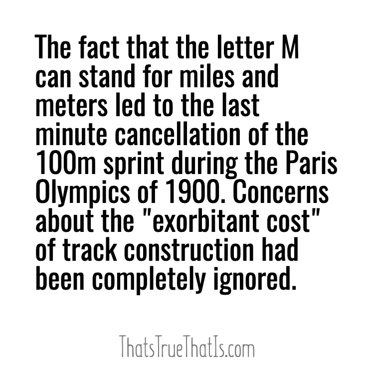 The fact that the letter M can stand for miles and meters led to the last minute cancellation of the 100m sprint during the Paris Olympics of 1900. Concerns about the "exorbitant cost" of track construction had been completely ignored.