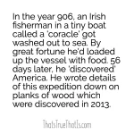 In the year 906, an Irish fisherman in a tiny boat called a 'coracle' got washed out to sea. By great fortune he'd loaded up the vessel with food. 56 days later, he 'discovered' America. He wrote details of this expedition down on planks of wood which were discovered in 2013.