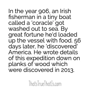 In the year 906, an Irish fisherman in a tiny boat called a 'coracle' got washed out to sea. By great fortune he'd loaded up the vessel with food. 56 days later, he 'discovered' America. He wrote details of this expedition down on planks of wood which were discovered in 2013.